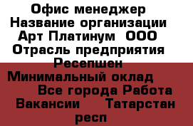 Офис-менеджер › Название организации ­ Арт Платинум, ООО › Отрасль предприятия ­ Ресепшен › Минимальный оклад ­ 15 000 - Все города Работа » Вакансии   . Татарстан респ.